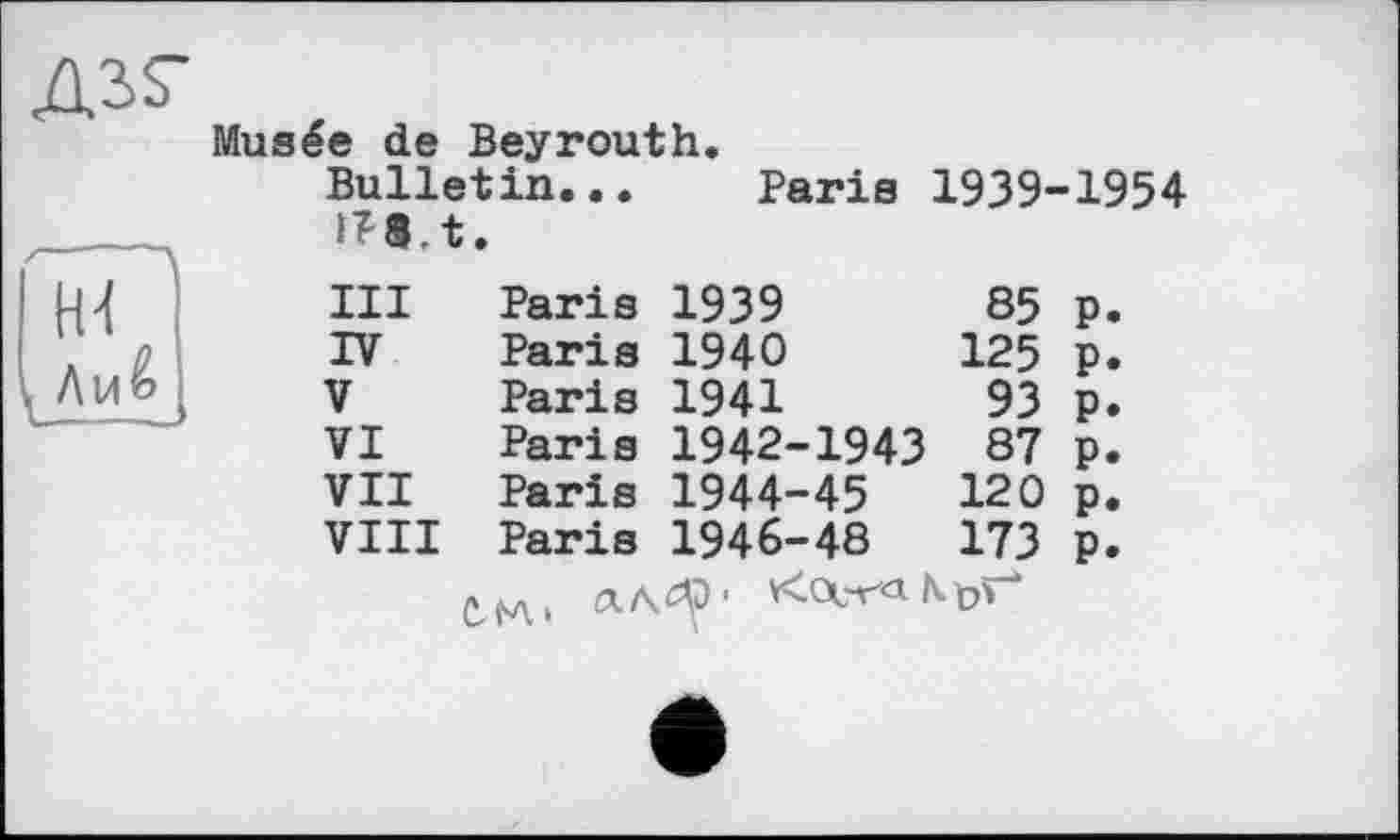 ﻿Musée de Beyrouth.
Bulletin... !T8.t.		Paris	1939-1954	
III	Paris	1939	85	P.
IV	Paris	1940	125	P»
V	Paris	1941	93	P»
VI	Paris	1942-1943	87	P»
VII	Paris	1944-45	120	p.
VIII	Paris	1946-48	173	P.
£ H , âA^) 1 *<Оет'Л K 0^